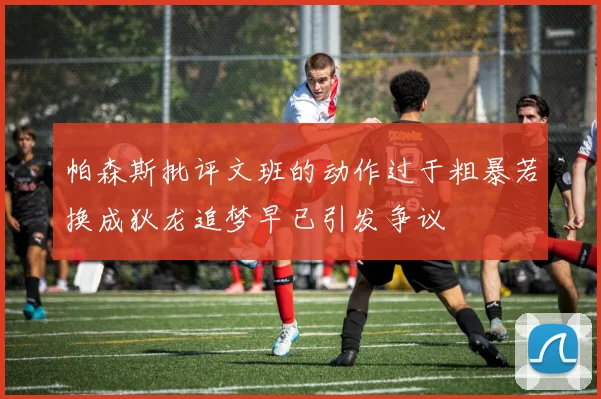 帕森斯批评文班的动作过于粗暴若换成狄龙追梦早已引发争议
