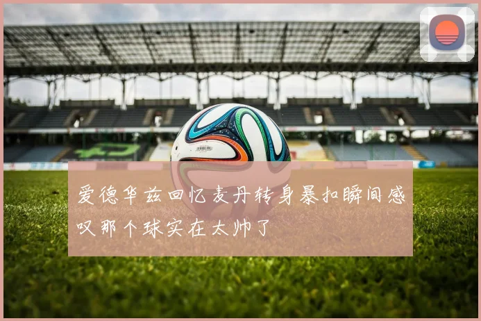 爱德华兹回忆麦丹转身暴扣瞬间感叹那个球实在太帅了