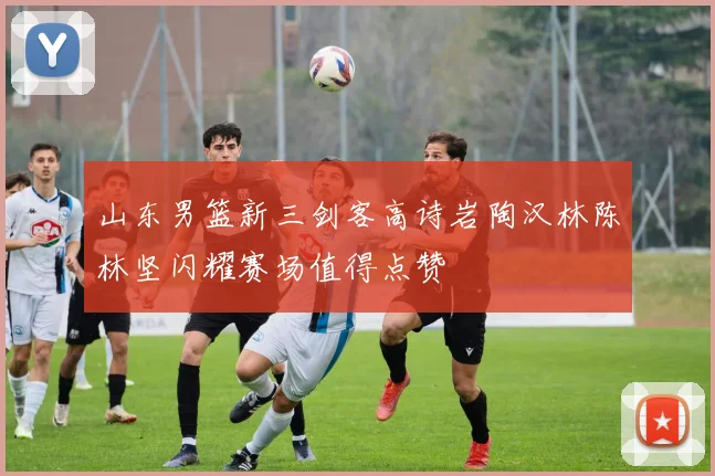 山东男篮新三剑客高诗岩陶汉林陈林坚闪耀赛场值得点赞