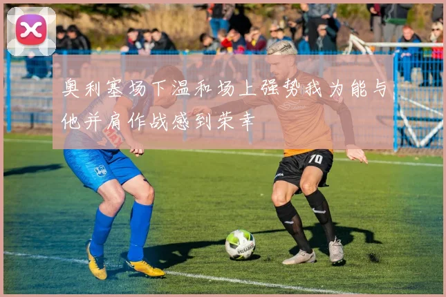 奥利塞场下温和场上强势我为能与他并肩作战感到荣幸