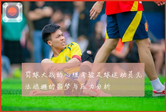 罚球大战的心理考验足球运动员无法逃避的噩梦与压力分析