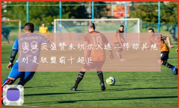 麦坎茨盛赞米切尔入选二阵称其绝对是联盟前十超巨
