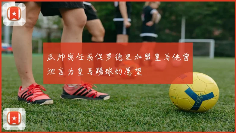 瓜帅离任或促罗德里加盟皇马他曾坦言为皇马踢球的愿望