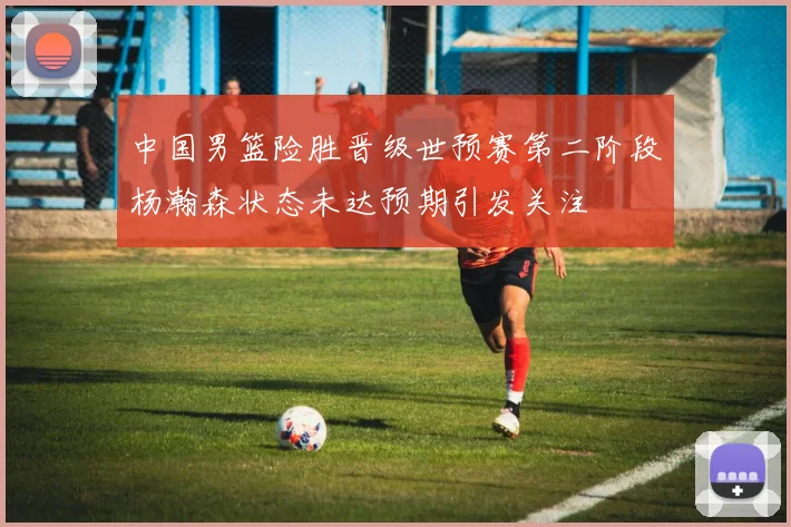 中国男篮险胜晋级世预赛第二阶段杨瀚森状态未达预期引发关注