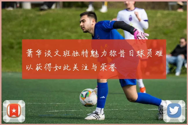 萧华谈文班独特魅力称昔日球员难以获得如此关注与荣誉
