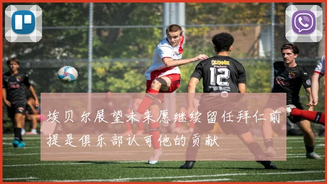 埃贝尔展望未来愿继续留任拜仁前提是俱乐部认可他的贡献