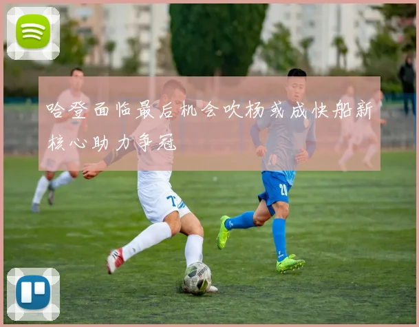 哈登面临最后机会吹杨或成快船新核心助力争冠