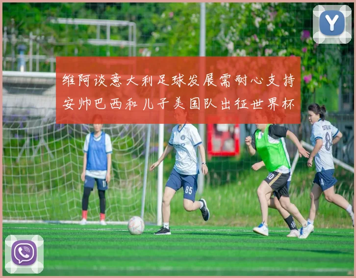 维阿谈意大利足球发展需耐心支持安帅巴西和儿子美国队出征世界杯
