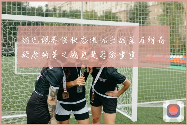 姆巴佩养伤状态堪忧出战莱万特存疑摩纳哥之战更是悬念重重