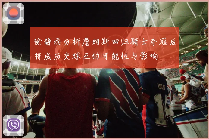 徐静雨分析詹姆斯回归骑士夺冠后将成历史球王的可能性与影响