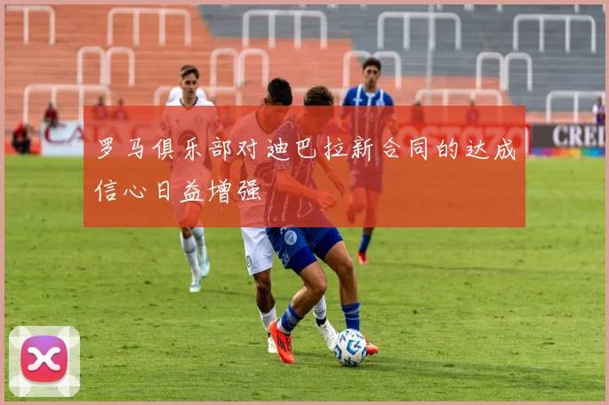 罗马俱乐部对迪巴拉新合同的达成信心日益增强