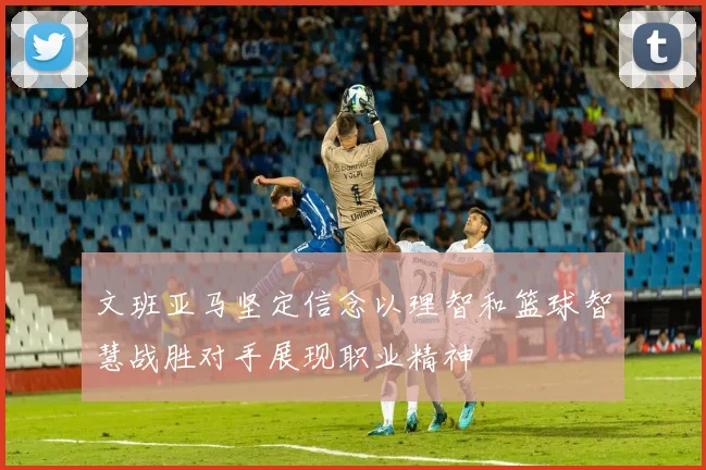 文班亚马坚定信念以理智和篮球智慧战胜对手展现职业精神