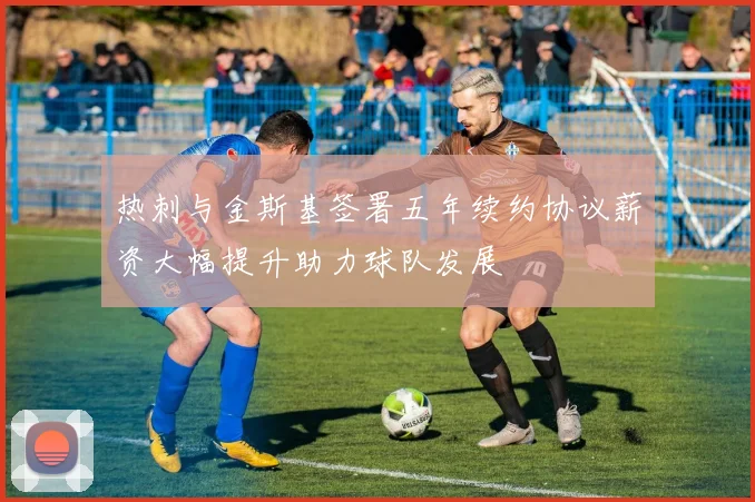 热刺与金斯基签署五年续约协议薪资大幅提升助力球队发展