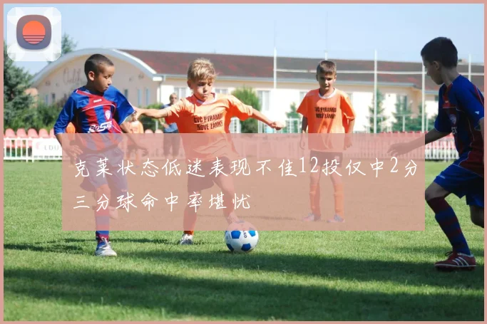 克莱状态低迷表现不佳12投仅中2分三分球命中率堪忧