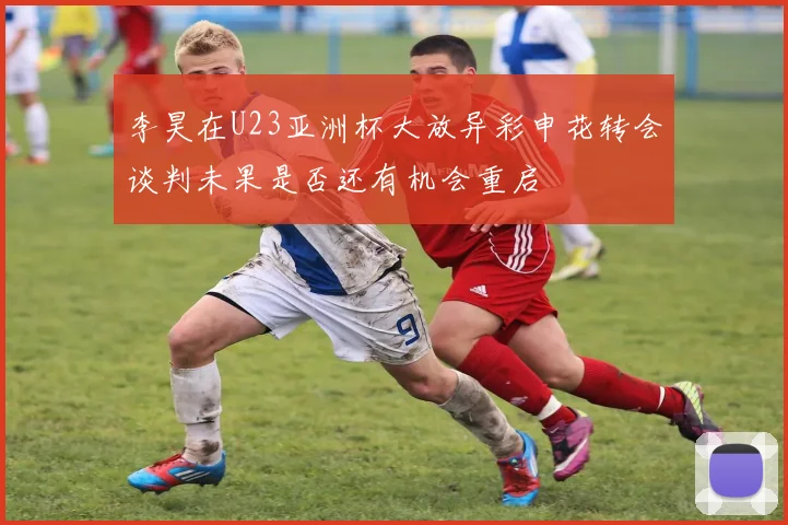 李昊在U23亚洲杯大放异彩申花转会谈判未果是否还有机会重启