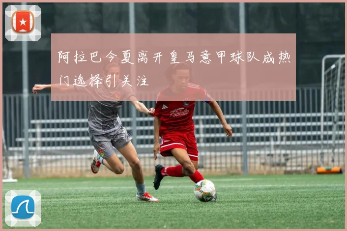 阿拉巴今夏离开皇马意甲球队成热门选择引关注
