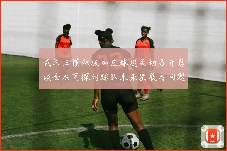 武汉三镇积极回应球迷关切召开恳谈会共同探讨球队未来发展与问题解决