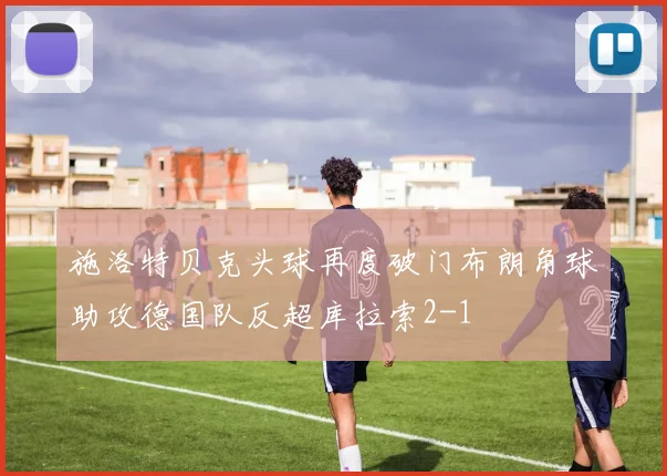 施洛特贝克头球再度破门布朗角球助攻德国队反超库拉索2-1