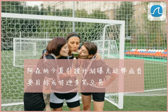 阿森纳今夏引援计划曝光边锋成首要目标或将迎多笔交易