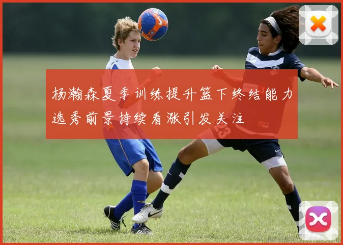 杨瀚森夏季训练提升篮下终结能力选秀前景持续看涨引发关注