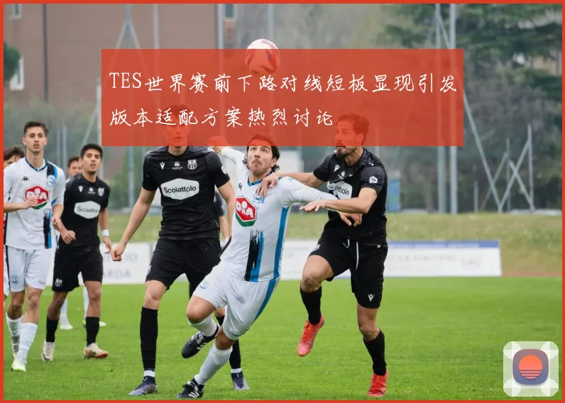 TES世界赛前下路对线短板显现引发版本适配方案热烈讨论