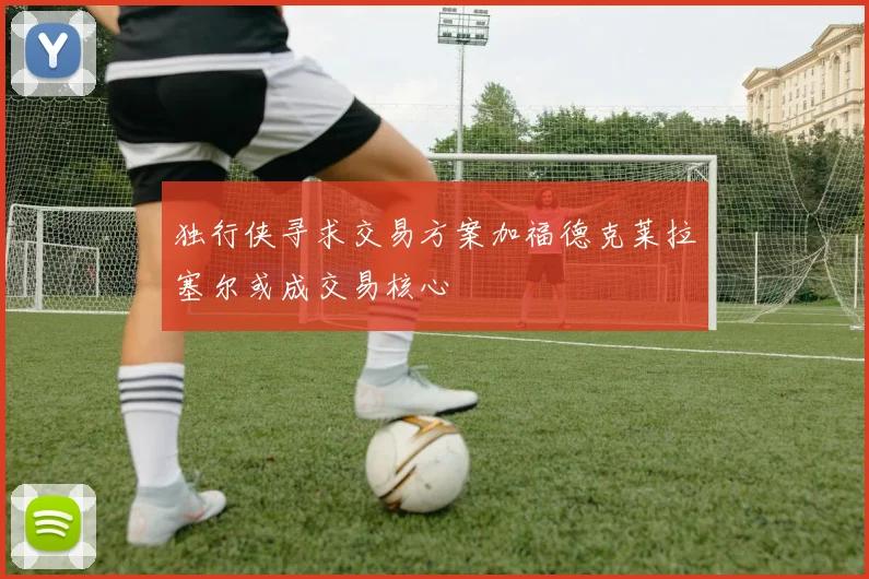 独行侠寻求交易方案加福德克莱拉塞尔或成交易核心