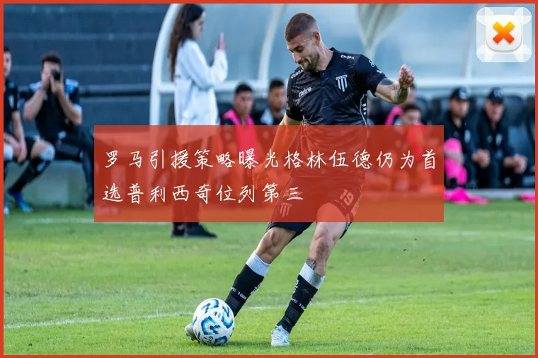 罗马引援策略曝光格林伍德仍为首选普利西奇位列第三