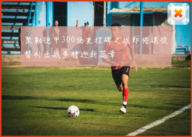 聚勒德甲300场里程碑之战即将退役替补出战多特迎新篇章