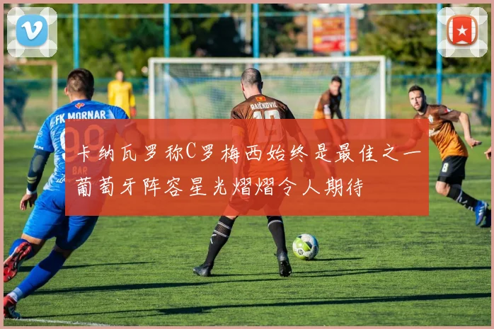 卡纳瓦罗称C罗梅西始终是最佳之一葡萄牙阵容星光熠熠令人期待