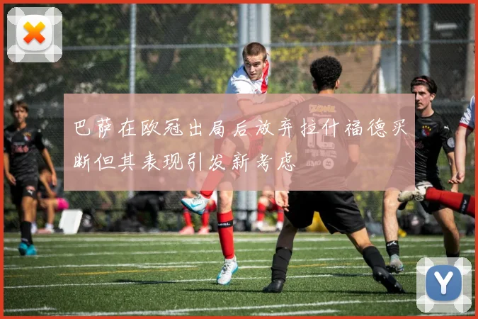 巴萨在欧冠出局后放弃拉什福德买断但其表现引发新考虑